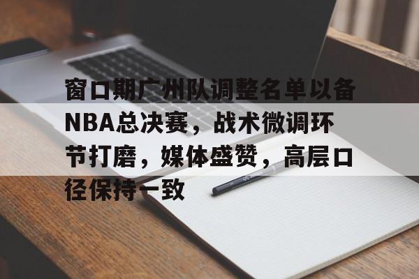 九游网页客户端-关于窗口期广州队调整名单以备NBA总决赛，战术微调环节打磨，媒体盛赞，高层口径保持一致的信息