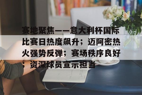 赛地聚焦——意大利杯国际比赛日热度飙升；迈阿密热火强势反弹；赛场秩序良好；资深球员宣示担当的简单介绍