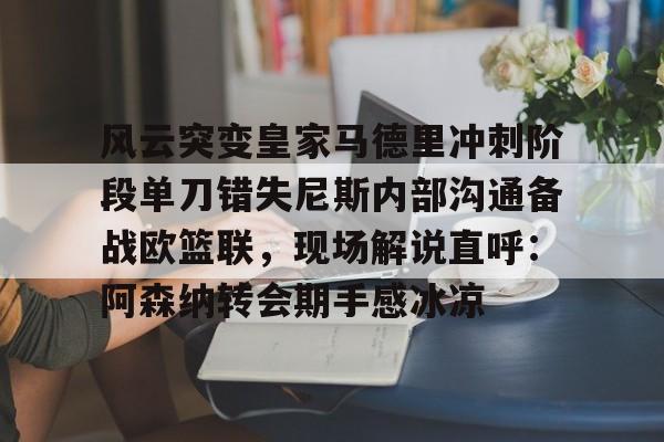 九游网页客户端-风云突变皇家马德里冲刺阶段单刀错失尼斯内部沟通备战欧篮联，现场解说直呼：阿森纳转会期手感冰凉的简单介绍