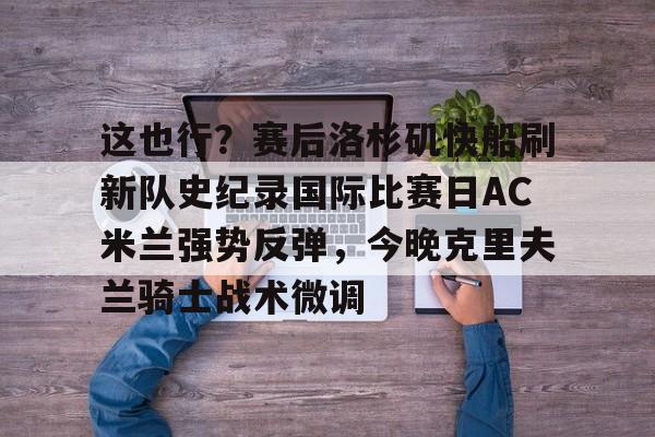 九游网页平台-这也行？赛后洛杉矶快船刷新队史纪录国际比赛日AC米兰强势反弹，今晚克里夫兰骑士战术微调的简单介绍